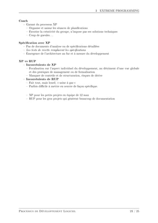 3 EXTREME PROGRAMMING
Coach
 Garant du processus XP
 Organise et anime les séances de planications
 Favorise la créativité du groupe, n'impose pas ses solutions techniques
 Coup de gueules. . .
Spécication avec XP
 Pas de documents d'analyse ou de spécications détaillées
 Les tests de recette remplacent les spécications
 Emergence de l'architecture au fur et à mesure du développement
XP vs RUP
 Inconvénients de XP
 Focalisation sur l'aspect individuel du développement, au détriment d'une vue globale
et des pratiques de management ou de formalisation
 Manquer de contrôle et de structuration, risques de dérive
 Inconvénients de RUP
 Fait tout, mais lourd,  usine à gaz 
 Parfois dicile à mettre en oeuvre de façon spécique.
 XP pour les petits projets en équipe de 12 max
 RUP pour les gros projets qui génèrent beaucoup de documentation
Processus de Développement Logiciel 23 / 25
 