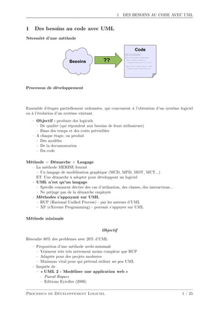 1 DES BESOINS AU CODE AVEC UML
1 Des besoins au code avec UML
Nécessité d'une méthode
Processus de développement
Ensemble d'étapes partiellement ordonnées, qui concourent à l'obtention d'un système logiciel
ou à l'évolution d'un système existant.
 Objectif : produire des logiciels
 De qualité (qui répondent aux besoins de leurs utilisateurs)
 Dans des temps et des coûts prévisibles
 A chaque étape, on produit
 Des modèles
 De la documentation
 Du code
Méthode = Démarche + Langage
 La méthode MERISE fournit
 Un langage de modélisation graphique (MCD, MPD, MOT, MCT...)
ET Une démarche à adopter pour développent un logiciel
 UML n'est qu'un langage
 Spécie comment décrire des cas d'utilisation, des classes, des interactions...
 Ne préjuge pas de la démarche employée
 Méthodes s'appuyant sur UML
 RUP (Rational Unied Process) - par les auteurs d'UML
 XP (eXtreme Programming) - pouvant s'appuyer sur UML
Méthode minimale
Objectif
Résoudre 80% des problèmes avec 20% d'UML
 Proposition d'une méthode archi-minimale
 Vraiment très très nettement moins complexe que RUP
 Adaptée pour des projets modestes
 Minimum vital pour qui prétend utiliser un peu UML
 Inspirée de
  UML 2 - Modéliser une application web 
 Pascal Roques
 Editions Eyrolles (2006)
Processus de Développement Logiciel 1 / 25
 