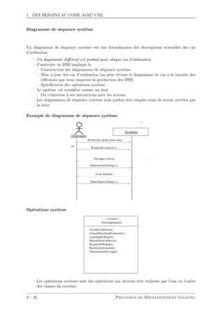 1 DES BESOINS AU CODE AVEC UML
Diagramme de séquence système
Un diagramme de séquence système est une formalisation des descriptions textuelles des cas
d'utilisation
 Un diagramme diérent est produit pour chaque cas d'utilisation.
 Construire un DSS implique la
 Construction des diagrammes de séquence système
 Mise à jour des cas d'utilisation (on peut réviser le diagramme de cas à la lumière des
réexions que nous inspirent la production des DSS)
 Spécication des opérations système
 Le système est considéré comme un tout
 On s'intéresse à ses interactions avec les acteurs
 Les diagrammes de séquence système sont parfois très simples mais ils seront enrichis par
la suite
Exemple de diagramme de séquence système
Opérations système
 Les opérations système sont des opérations qui devront être réalisées par l'une ou l'autre
des classes du système
4 / 25 Processus de Développement Logiciel
 