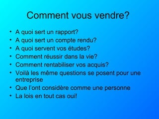 Comment vous vendre?
• A quoi sert un rapport?
• A quoi sert un compte rendu?
• A quoi servent vos études?
• Comment réussir dans la vie?
• Comment rentabiliser vos acquis?
• Voilà les même questions se posent pour une
entreprise
• Que l’ont considère comme une personne
• La lois en tout cas oui!
 