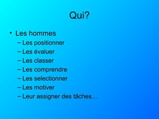 Qui?
• Les hommes
– Les positionner
– Les évaluer
– Les classer
– Les comprendre
– Les selectionner
– Les motiver
– Leur assigner des tâches…
 