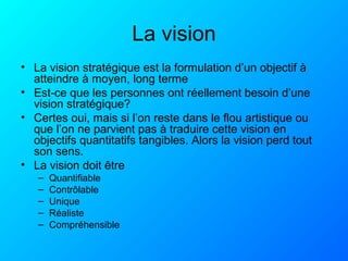 La vision
• La vision stratégique est la formulation d’un objectif à
atteindre à moyen, long terme
• Est-ce que les personnes ont réellement besoin d’une
vision stratégique?
• Certes oui, mais si l’on reste dans le flou artistique ou
que l’on ne parvient pas à traduire cette vision en
objectifs quantitatifs tangibles. Alors la vision perd tout
son sens.
• La vision doit être
– Quantifiable
– Contrôlable
– Unique
– Réaliste
– Compréhensible
 