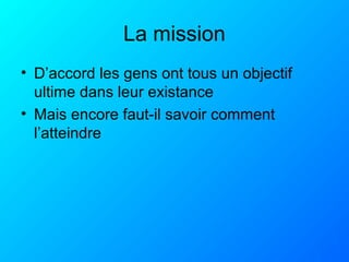La mission
• D’accord les gens ont tous un objectif
ultime dans leur existance
• Mais encore faut-il savoir comment
l’atteindre
 