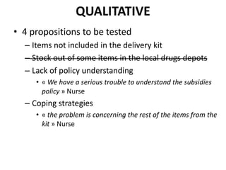 QUALITATIVE
• 4 propositions to be tested
– Items not included in the delivery kit
– Stock out of some items in the local drugs depots
– Lack of policy understanding
• « We have a serious trouble to understand the subsidies
policy » Nurse
– Coping strategies
• « the problem is concerning the rest of the items from the
kit » Nurse
 