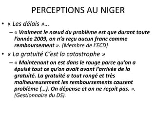 • « Les délais »…
– « Vraiment le nœud du problème est que durant toute
l’année 2009, on n’a reçu aucun franc comme
remboursement ». [Membre de l’ECD]
• « La gratuité C’est la catastrophe »
– « Maintenant on est dans le rouge parce qu’on a
épuisé tout ce qu’on avait avant l’arrivée de la
gratuité. La gratuité a tout rongé et très
malheureusement les remboursements causent
problème (…). On dépense et on ne reçoit pas. ».
(Gestionnaire du DS).
PERCEPTIONS AU NIGER
 