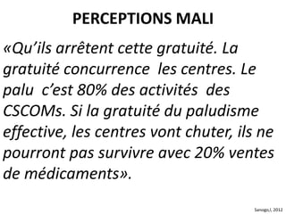 «Qu’ils arrêtent cette gratuité. La
gratuité concurrence les centres. Le
palu c’est 80% des activités des
CSCOMs. Si la gratuité du paludisme
effective, les centres vont chuter, ils ne
pourront pas survivre avec 20% ventes
de médicaments».
PERCEPTIONS MALI
Sanogo,l, 2012
 