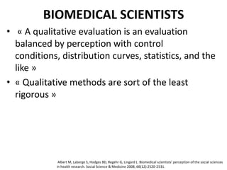 BIOMEDICAL SCIENTISTS
• « A qualitative evaluation is an evaluation
balanced by perception with control
conditions, distribution curves, statistics, and the
like »
• « Qualitative methods are sort of the least
rigorous »
Albert M, Laberge S, Hodges BD, Regehr G, Lingard L: Biomedical scientists' perception of the social sciences
in health research. Social Science & Medicine 2008, 66(12):2520-2531.
 