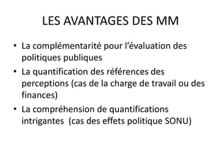 LES AVANTAGES DES MM
• La complémentarité pour l’évaluation des
politiques publiques
• La quantification des références des
perceptions (cas de la charge de travail ou des
finances)
• La compréhension de quantifications
intrigantes (cas des effets politique SONU)
 