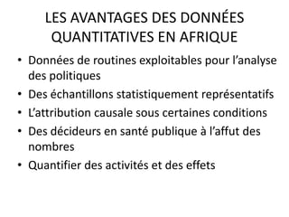 LES AVANTAGES DES DONNÉES
QUANTITATIVES EN AFRIQUE
• Données de routines exploitables pour l’analyse
des politiques
• Des échantillons statistiquement représentatifs
• L’attribution causale sous certaines conditions
• Des décideurs en santé publique à l’affut des
nombres
• Quantifier des activités et des effets
 
