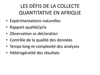 LES DÉFIS DE LA COLLECTE
QUANTITATIVE EN AFRIQUE
• Expérimentations naturelles
• Rapport qualité/prix
• Observation vs déclaration
• Contrôle de la qualité des données
• Temps long et complexité des analyses
• Hétérogénéité des résultats
 