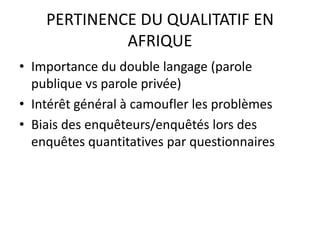 PERTINENCE DU QUALITATIF EN
AFRIQUE
• Importance du double langage (parole
publique vs parole privée)
• Intérêt général à camoufler les problèmes
• Biais des enquêteurs/enquêtés lors des
enquêtes quantitatives par questionnaires
 
