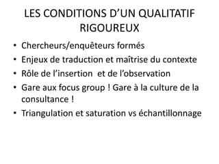 LES CONDITIONS D’UN QUALITATIF
RIGOUREUX
• Chercheurs/enquêteurs formés
• Enjeux de traduction et maîtrise du contexte
• Rôle de l’insertion et de l’observation
• Gare aux focus group ! Gare à la culture de la
consultance !
• Triangulation et saturation vs échantillonnage
 