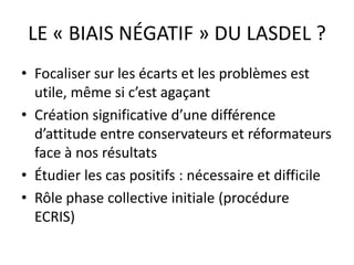 LE « BIAIS NÉGATIF » DU LASDEL ?
• Focaliser sur les écarts et les problèmes est
utile, même si c’est agaçant
• Création significative d’une différence
d’attitude entre conservateurs et réformateurs
face à nos résultats
• Étudier les cas positifs : nécessaire et difficile
• Rôle phase collective initiale (procédure
ECRIS)
 