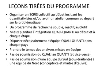 LEÇONS TIRÉES DU PROGRAMME
• Organiser un ECRIS collectif au début incluant les
quantitativistes et/ou avoir un atelier commun au départ
sur la problématique
• Un programme de recherche souple, réactif, évolutif
• Mieux planifier l’intégration QUALI-QUANTI au début et à
chaque étape
• Disposer nécessairement d’équipe QUALI-QUANTI dans
chaque pays
• Prendre le temps des analyses mixtes en équipe
• Pas de soumission du QUALI au QUANTI (et vice-versa)
• Pas de soumission d’une équipe du Sud (sous-traitante) à
une équipe du Nord (conceptrice et maître d’œuvre)
 