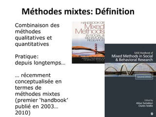 Combinaison des
méthodes
qualitatives et
quantitatives
Pratique:
depuis longtemps…
… récemment
conceptualisée en
termes de
méthodes mixtes
(premier ‘handbook’
publié en 2003…
2010)
Méthodes mixtes: Définition
 