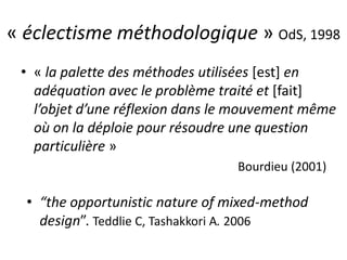 « éclectisme méthodologique » OdS, 1998
• « la palette des méthodes utilisées [est] en
adéquation avec le problème traité et [fait]
l’objet d’une réflexion dans le mouvement même
où on la déploie pour résoudre une question
particulière »
Bourdieu (2001)
• “the opportunistic nature of mixed-method
design”. Teddlie C, Tashakkori A. 2006
 