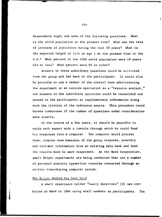 -7-
Respondents might ask some of the following questions: What
is the world population at the present time? What was the rate
of increase of population during the last 50 years? What is
the expected length of life at age 1 at the present time in the
U.S.? What percent of the 1900 world population were 18 years
old or less? What percent were 65 or older?
Answers to these subsidiary questions could be solicited
from the group and fed back to the participants. It would also
be possible to use a member of the control team administering
the experiment or an outside specialist as a "resource analyst,"
and answers to the subsidiary questions could be researched and
passed to the participants as supplementary information along
with the citation of the reference source. This procedure could
become cumbersome if the number of questions under consideration
were sizable.
In the course of a few years, it should be possible to
equip each expert with a console through which he could feed
his responses into a computer. The computer would process
them, compute some measures of the group response, possibly
add relevant information from an existing data bank and feed
the results back to each respondent. At the Rand Corporation,
"small Delphi experiments are being conducted that use a number
of personal electric typewriter consoles connected through an
on-line time-sharing computer system.
Low Dclj)hi Method has been Used
A small experiment called "Twenty Questions" (3) was con-
ducLed at Rand in 1964 using staff members as participants. The
 