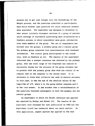 purpose was to get some insight into the methodology of the
Delphi process, and the questions submitted to participants
were World Almanac type questions for which numerical answers
were available. The experiment was designed to determine to
what extent initially divergent opinions of a group of persons
would converge if successive questioning were re-enforced by a
feedback process in which respondents were given information
from other members of the group. The set of respondents was
divided into two groups, a primary group and a control group.
The primary group completed tour questionnaires with feedback
information. The control group participated in two rounds
only, with no feedback at all. The results of the experiment
indicated that a sharper consensus was obtained by the primary
group, that the total range of the responses was reduced on
successive rounds but the accuracy of the group estimate was
no greater with the primary group than with the control if we
compare them on the response to the second round. It is
necessary to state what criterion was used to measure accuracy.
In this case, it was the sum of the absolute values of the
logarithm of x/T, where x is the group median response and T
is the i-rue answer. It was evident that a reconsideration of
the questions fostered convergence in both the primary and the
control groups.
An experiment in which the Delphi technique was applied
was reported by Dalkey and Helmer [4]. The results of the
cxperiment were released for open publication in 1962 but the
experiment itself was conducted about ten years earlier. In
this application, expert opinion was applied to the dual
 