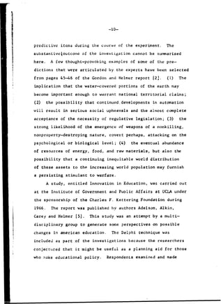 -10-
predictive items during the course of the experiment. The
substantivcAoutcome of the investigation cannot be summarized
here. A few thought-provoking examples of some of the pre-
S~dictionsthat were articulated by the experts have been selected
from pages 45-46 of the Gordon and Helmer report 12..(1) The
Simplicationthat the water-covered portions of the earth may
become important enough to warrant national territorial claims;
i (2) the possibility that continued.developments in automation
will result in serious social upheavals and the almost complete
acceptance of the necessity of regulative legislation; (3) the
strong likelihood of the emergence of weapons of a nonkilling,
nonproperty-destroying nature, covert perhaps, attacking on the
psychological or biological level; (4) the eventual abundance
of resources of energy, food, and raw materials, but also the
possibility that a continuing inequitable world distribution
of these assets to the increasing world population may furnish
a persisting stimulant to warfare.
A study, entitled Innovation in Education, was carried out
at the Institute of Government and Public Affairs at UCLA under
the sponsorship of the Charles F. Kettering Foundation during
1966. The report was published by authors Adelson, Alkin,
Carey and Helmer [5]. This study was an attempt by a multi-
disciplinary group to generate some perspectives on possible
changes in american education. The Delphi technique was
included as part of the investigations because the researchers
conjectured that it might be useful as a planning aid for those
who make educational policy. Respondents examined and made
 