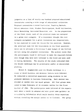 judgments on a list of nearly one hundred proposed educational
innovations covering a wide range of educational activities.
Proposed innovations ccvered Curriculum, Teaching Methods,
School Administrtion, Student Participation, Staff Utilization,
Adult Retraining, Automated Education, etc. In the preparation
of the final round, each of the proposed items was assigned
to a gross cost category. If a respondent thought the cost
category assignment for a given innovation was inappropriate,
he was expected to state the reason for his position. However,
the principal task for the respondents in the final question-
naire was to allocate a fictitious 5 year budget of ten billion
dollars among the proposed innovations. The authors state that
the participants found it difficult to make the required choices
even though they were well informed in the field and were used
to making decisions. The results of the study indicated that
the Delphi technique may be potentially useful in educational
planning.
Robert M. Campbell[61 used the Delphi technique in a
sLudy in which business anld economic indLces wer'e lorecast.
He conducted a controlled experiment using students in two
graduate seminars in business forecasting. Each seminar was
divided at random into two equal groups. All four groups were
asked to make forecasts of 16 economic series for the first
qudrter of 1966. The participants were informed of the experi-
ment about a month in advance and were given some guidance on
accu.•ulating information which would develop their expertise
without revealing the actual series to be frecast. One group
 