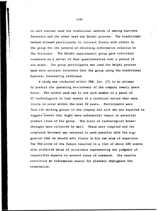 -12-
in each seminar used the traditional methods of making business
forecasts and the other used the Delphi process. The traditional
method allowed participants to interact freely with others in
the group for the purpose of obtaining information relative to
the forecasts. The Delphi experimental group gave individual
responses to a serieF of four questionnaires over a period of
six weeks. The group participants who used the Delphi process
made more accurate forecasts than the group using the traditional
business forecasting technique.
A study was conducted within TRW, Inc. [7] in an attempt
to predict the operating environment of the company twenty years
hence. The method used was to ask each member of a panel of
27 technologists to list events of a technical nature that were
likely to occur within the next 20 years. Pqrticipants were
fromn all working groups in the company and each man was expected Co
suggest events that might have substantial impact on potential
product lines of his group. The lists of technological break-
throughs were collected by mail. These were compiled and the
completed document was returned to each panelist with the sugw-
gestion that he should edit freely in his own area of expertise.
The TRW probe of the future resulted in a list of about 400 events
with predicted dates of occurrence representing the judgment of
responsible experts in several areas of research. The results
constitute an information source for planners throughout Che
corporation.
 