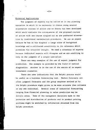 -13-
Potential Applications
The judgment of experts may be called on in any planning
operation in which it is necessary to choose among several
alternative courses of action and no theory has been developed
which would evaluate the consequences of the proposed courses
of action with one course singled out as the preferred alterna-
tive by traditional maximization procedures. We use an expert
because he has at his disposal a large store of background
knowledge and a cultivated sensitivity to its relevance which
permeates his intuitive insight. We need a consensus of experts
because individual experts will disagree and we are unwilling to
rely on the judgment of a single specialist.
There are many examples of the use of expert judgment for
prediction. One example is provided by the field of medical
diagnostics. Another is in the use of the advice of an expert
investment counselor.
There are some indications that the Delphi process would
be useful as a business forecasting tool. Market forecasts are
often judgment forecasts and the group response arrived at by
the Delphi procedure might prove to be more accurate than reliance
on any one individual. Several areas of industrial forecasting
ranging from financial planning to sales prediction may be
fertile areas. Some of the management decisions made in the
4 promotion and distribution of products and in product pricing
problems might be enriched by information obtained from the
Delphi procedure.
 