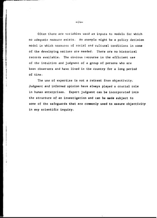 -14-
Often there are variables used as inputs to models for which
no adequate measure exists. An example might be a policy decision
model in which measures of social and cultural conditions in some
of the developing nations are needed. There are no historical
L records available. The obvious iecourse is the efficient use
of the intuition and judgment of a group of persons who are
keen observers and have lived in the country for a long period
of time.
The use of expertise is not a retreat from objectivity.
Judgment and informed opinion have always played a crucial role
in human enterprises. Expert judgment can be incorporated into
the structure of an investigation and can be made subject to
some of the safeguards that are commonly used to assure objectivity
in any scientific inquiry.
 