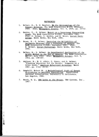 REFERENC ES
1. Helmer, 0., N. H. Rescher, On the Epistemology of the
Inexact Sciences, The RAND Corporation R-353, February
1196. Also, Management Science, Vol. 6, 1959, pp. 25-52.
2. Gordon, T., 0. Helmer, Report on a Long-range Forecasting
Study, The RAIND Corporation P-2982, September 1964.
Also, 0. Helmer, T. Gordon, and B. Brown, Social Tech-
nology, Basic Books, New York, 1966.
3. Brown, B., 0. Helmer, Imnroving the Reliability of
Estimates Obtained from a Consensus of Experts, The
RAND Corporation P-2986, September 1964. Also,
0. Helmer, Social Technology, Basic Books, New York,
1966.
4. Dalkey, N., 0. Helmer, An Experimental Application of Lhe
Delphi Method to the Use of Experts, The RAND Corporation
RM-727, July 1962. Also, Management Science, Vol. 9,
1963, pp. 458-467.
5. Adelson, M., M. C. Alkin, C. Carey, and 0. Helmer,
"Planning Education for the Future: Comments on a
Pilot Study," American Behavioral Scientist, March
1967, pp. 1-12, 21-31.
6. Campbell, Robert M., A Methodological Study of Expert
Utilization in Business Forecasting. Unpublished
doctoral dissertation, University of California,
Los Angeles, 1966.
7. North, H. Q., TRW Looks at the Future, TRW Systems, Inc.,
1967.
 
