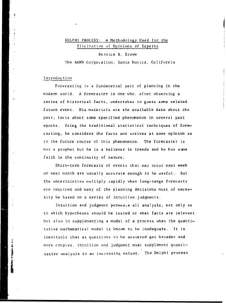 LI
DELPHI PROCESS: A Methodology Used for the
Elicitation of Opinions of Experts
Bernice B. Brown
The RAND Corpoiation, Santa Monica, California
Introduction
Forecasting is a fundamental part of planning in the
modern world. A forecaster is one who. after observing a
series of historical facts, undertakes to guess some related
future event. His materials are the available data about the
past; facts about some specified phenomenon in several past
epochs. Using the traditional statistical techniques of fore-
casting, he considers the facts and arrives at some opinion as
to the future course of this phenomenon. The forecaster is
not a prophet but he is a believer in trends and he has some
faith in the continuity of nature.
Short-term forecasts of events that may occur next week
or next month are usually accurate enough to be useful.. But
the uncertainties multiply rapidly when long-range forecasts
are required and many of the planning decisions must of neces-
sity be based on a series of intuitive judgments.
intuition and judgment permeaLe all analysis, not only as
to which hypotheses should be tested or what facts are relevant
but also in supplementing a model of a process when the quanti-
tative mathematical model is known to be inadequate. It is
inevitable that as questions to be answered get broader and
more complex, intuition and judgment must supplement quanti-
tes
 