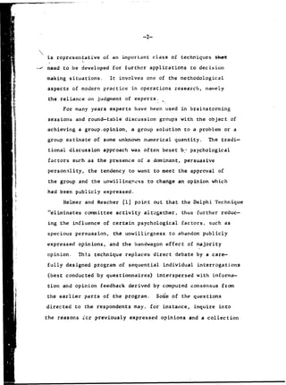 is representative of an important class of techniques thet
need to be developed for further applications to decision
making situations. It involves one of the methodological
aspects of modern practice in operations research, namely
the reliance on judgment of experts.
For many years experts have been used in brainstorming
sessions and round-table discussion groups with the object of
achieving a group~opinion, a group solution to a problem or a
group estimate of some unknown numerical quantity. The tradi-
tional discussion approach was often beset b.- psychological
factors such as the presence of a dominant, persuasive
personality, the tendency to want to meet the approval of
the group and the unwillingness to change an opinion which
had been publicly expressed.
Helmer and Rescher [1] point out that the Delphi Technique
"eliminates committee activity altogether, thus further reduc-
ing the influence of certain psychological factors, such as
specious persuasion, the unwillirgness to abandon publicly
expressed opinions, and the bandwagon effect of majority
opinion. This technique replaces direct debate by a care-
fully designed program of sequential individual interrogations
(best conducted by questionnaires) interspersed with informa-
tion and opinion feedback derived by computed consensus from
the earlier parts of the program. Sot"e of the questions
directed to the respondents may, for instance, inquire into
the reasons icr previously expressed opinions and a collection
 