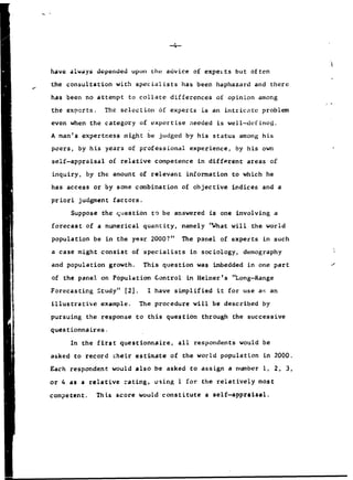 -4-
have always depended upon the advice of expeits but often
the consultation with specialists has been haphazard and there
has been no attempt to collate differences of opinion among
the exnerts. The selcýcion 6f experts is an intricate problem
even when the category of expertise needed is well-defineo.
A man's expertness might be judged by his status among his
peers, by his years of professional experience, by his own
self-appraisal of relative competence in different areas of
inquiry, by the amount of relevant information to which he
has access or by some combination of objective indices and a
priori judgment factors.
Suppose the question to be answered is one involving a
forecast of a numerical quantity, namely 'What will the world
population be in the year 2000?" The panel of experts in such
a case might consist of specialists in sociology, demography
and population growth. This question was imbedded in one part
of the panel on Population Control in Helmer's "Long-Range
Forecasting Study" [2]. I have simplified it for use ag an
illustrative example. The procedure will be described by
pursuing the response to this question through the successive
questionnaires.
In the first questionnaire, all respondents would be
asked to record cheir estimate of the world population in 2000.
Each respondent would also be asked to assign a number 1, 2, 3,
or 4 as a relative rating, using 1 for the relatively most
competent. This score would constitute a self-appraisal.
 