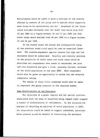 -6-
Participants would be asked to give a critique of the reasons
offered by members of the group and to specify which arguments
were found to be unconvincing and why. Responses to the third
round included estimates that the death rate would drop from
19 per 1000 to a figure between 10 and 17 per 1000 and that
birth rates would decline from 36 per 1000 to a figure between
15 and 26 per 1000.
In the fourth round the median and interquartile range
of the previous round would again be used as numerical feed-
back. The counter-arguments against reasons for high and low
estimates would be summarized. Majority and minority opinions
on the projection of death rates and birth rates would be
described and respondents then asked to reconsider the pros
and cons presented and give a final, possibly revised, estimate
of the world population in the year 2000. Each respondent
would also be given an opportunity to revise his own relative
competence rating.
The median of these final responses would then be taken
to represent the group response on the required answer.
Some Modifications of the Procedure
The objective of a given inquiry and the special problems
associated with the area of expertise being tapped might suggest
a number of modifications or refinements. In the illustrative
example of obtaining an estimate of world population in 2000,
the respondents could be asked to suggest subsidiar, questions
whose answers would be helpful in formulating the estimate.
 