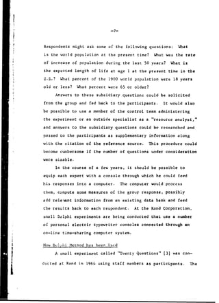 -7-.
Respondents might ask some of the following questions: What
is the world population at the present time? What was the rate
of increase of population during the last 50 years? What is
the expected length of life at age I at the present time in the
U.S.? What percent of the 1900 world population were 18 years
old or less? What percent were 65 or older?
Answers to these subsidiary questions could be solicited
from the group and fed back to the participants. It would also
be possible to use a member of the control team administering
the experiment or an outside specialist as a "resource analyst,"
and answers to the subsidiary questions could be researched and
passed to the participants as supplementary information along
with the citation of the reference source. This procedure could
become cumbersome if the number of questions under consideration
were sizable.
In the course of a few years, it should be possible to
equip each expert with a console through which he could feed
his responses into a computer. The computer would process
them, compute some measures of the group response, possibly
add relevant information from an existing data bank and feed
the results back to each respondent. At the Rand Corporation,
small Delphi experiments are being conducted that use a number
of personal electric typewriter consoles connected through an
on-line time-sharing computer system.
How Delphi Method has been Used
I Asmall experiment called "Twenty Questions" [3] was con-
ducted at Rand in 1964 using staff members as participants. The
 