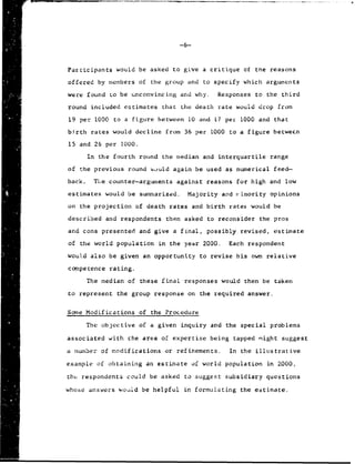 -6
Participants would be asked to give a critique of the reasons
offered by members of the group and to specify which arguments
were found Lo be unconvincing and why. Responses to the third
round included estimates that the death rate would drop from
19 per 1000 to a figure between 10 and 17 per 1000 and that
birth rates would decline from 36 per 1000 to a figure betwecn
15 and 26 per 1000.
In the fourth round the median and interquartile range
of the previous round would again be used as numerical feed-
back. The counter-arguments against reasons for high and low
estimates would be summarized. Majority and rinority opinions
on the projection of death rates and birth rates would be
described and respondents then asked to reconsider the pros
and cons presented and give a final, possibly revised, estimate
of the world population in the year 2000. Each respondent
would also be given an opportunity to revise his own relative
competence rating.
The median of these final responses would then be taken
to represent the group response on the required answer.
Some Modifications of the Procedure
The objective of a given inquiry and the special problems
associated with the area of expertise being tapped might suggest
a number of modifications or refinements. In the illustrative
example of obtaining an estimate of world population in 2000,
the respondents could be asked to suggest subsidiary questions
whose answers would be helpful in formulating the estimate.
 