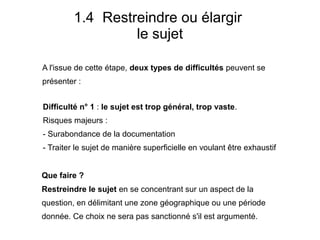 A l'issue de cette étape, deux types de difficultés peuvent se
présenter :
1.4 Restreindre ou élargir
le sujet
Difficulté n° 1 : le sujet est trop général, trop vaste.
Risques majeurs :
- Surabondance de la documentation
- Traiter le sujet de manière superficielle en voulant être exhaustif
Que faire ?
Restreindre le sujet en se concentrant sur un aspect de la
question, en délimitant une zone géographique ou une période
donnée. Ce choix ne sera pas sanctionné s'il est argumenté.
 