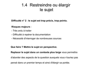 Difficulté n° 2 : le sujet est trop précis, trop pointu.
1.4 Restreindre ou élargir
le sujet
Que faire ? Mettre le sujet en perspective.
Replacer le sujet dans un contexte plus large vous permettra
d'aborder des aspects de la question auxquels vous n'auriez pas
pensé dans un premier temps et ainsi d'élargir sa portée.
Risques majeurs :
- Très ardu à traiter
- Difficulté à repérer la documentation
- Nécessité d'interroger de nombreuses sources
 