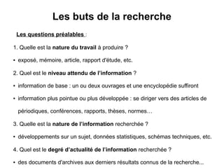 Les buts de la recherche
Les questions préalables :
1. Quelle est la nature du travail à produire ?
● exposé, mémoire, article, rapport d'étude, etc.
2. Quel est le niveau attendu de l’information ?
● information de base : un ou deux ouvrages et une encyclopédie suffiront
● information plus pointue ou plus développée : se diriger vers des articles de
périodiques, conférences, rapports, thèses, normes…
3. Quelle est la nature de l’information recherchée ?
● développements sur un sujet, données statistiques, schémas techniques, etc.
4. Quel est le degré d’actualité de l’information recherchée ?
● des documents d'archives aux derniers résultats connus de la recherche...
 