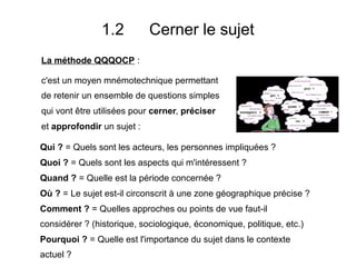 1.2 Cerner le sujet
Qui ? = Quels sont les acteurs, les personnes impliquées ?
Quoi ? = Quels sont les aspects qui m'intéressent ?
Quand ? = Quelle est la période concernée ?
Où ? = Le sujet est-il circonscrit à une zone géographique précise ?
Comment ? = Quelles approches ou points de vue faut-il
considérer ? (historique, sociologique, économique, politique, etc.)
Pourquoi ? = Quelle est l'importance du sujet dans le contexte
actuel ?
La méthode QQQOCP :
c'est un moyen mnémotechnique permettant
de retenir un ensemble de questions simples
qui vont être utilisées pour cerner, préciser
et approfondir un sujet :
 