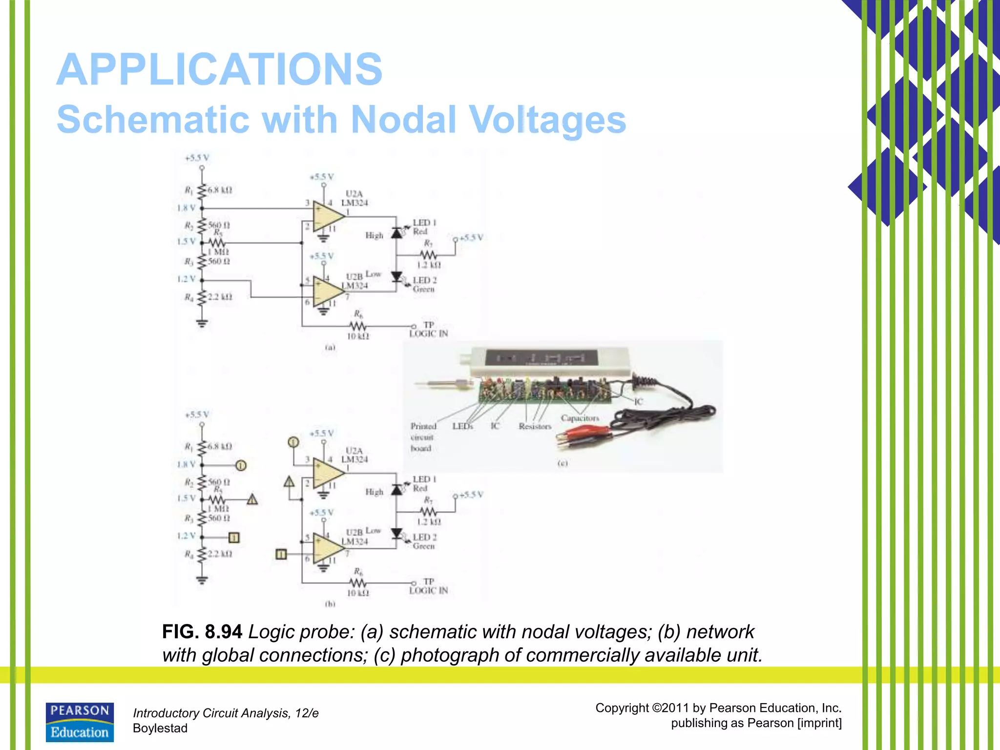 Introductory Circuit Analysis, 12/e
Boylestad
Copyright ©2011 by Pearson Education, Inc.
publishing as Pearson [imprint]
APPLICATIONS
Schematic with Nodal Voltages
FIG. 8.94 Logic probe: (a) schematic with nodal voltages; (b) network
with global connections; (c) photograph of commercially available unit.
 