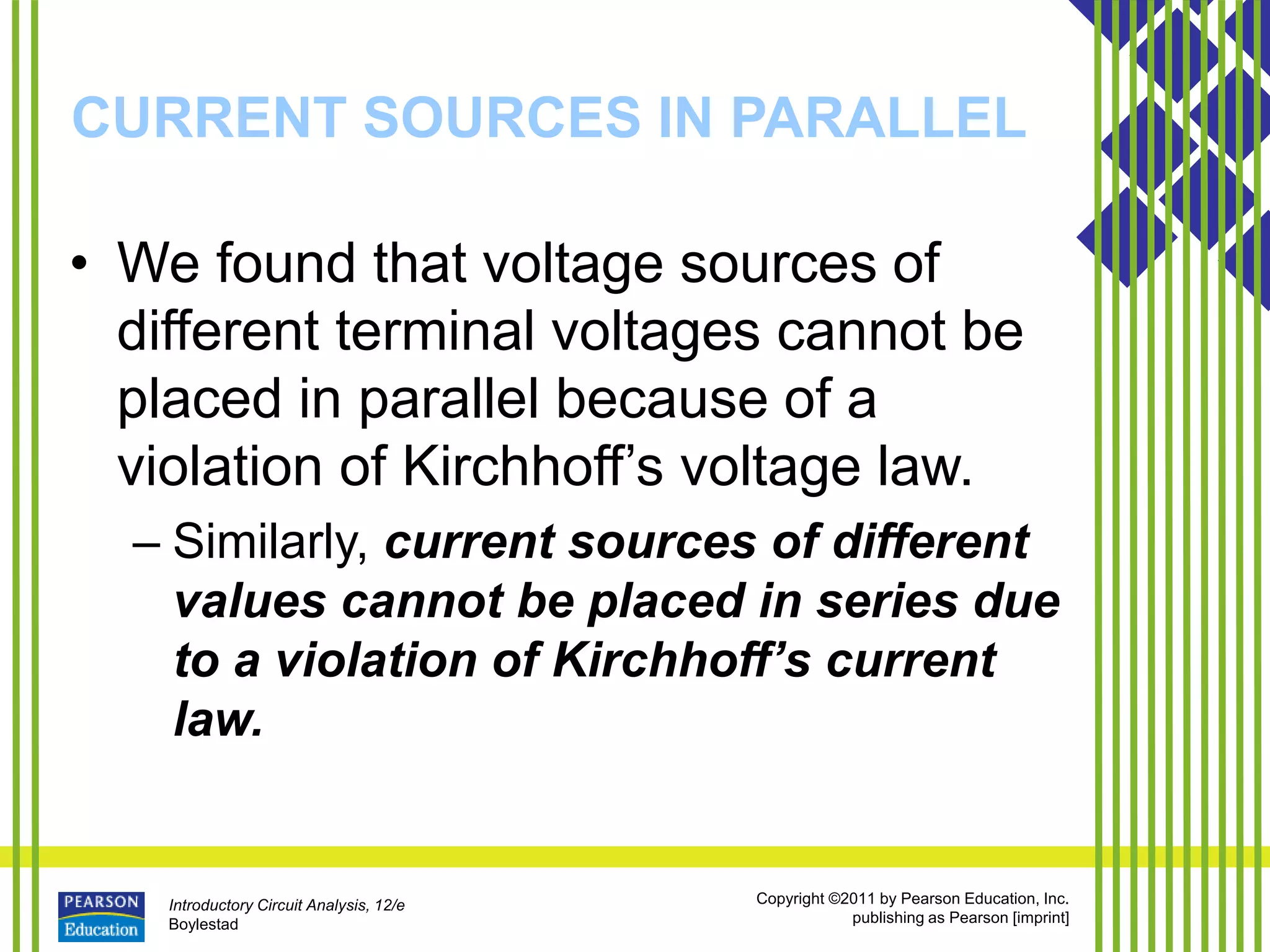 Introductory Circuit Analysis, 12/e
Boylestad
Copyright ©2011 by Pearson Education, Inc.
publishing as Pearson [imprint]
CURRENT SOURCES IN PARALLEL
• We found that voltage sources of
different terminal voltages cannot be
placed in parallel because of a
violation of Kirchhoff’s voltage law.
– Similarly, current sources of different
values cannot be placed in series due
to a violation of Kirchhoff’s current
law.
 