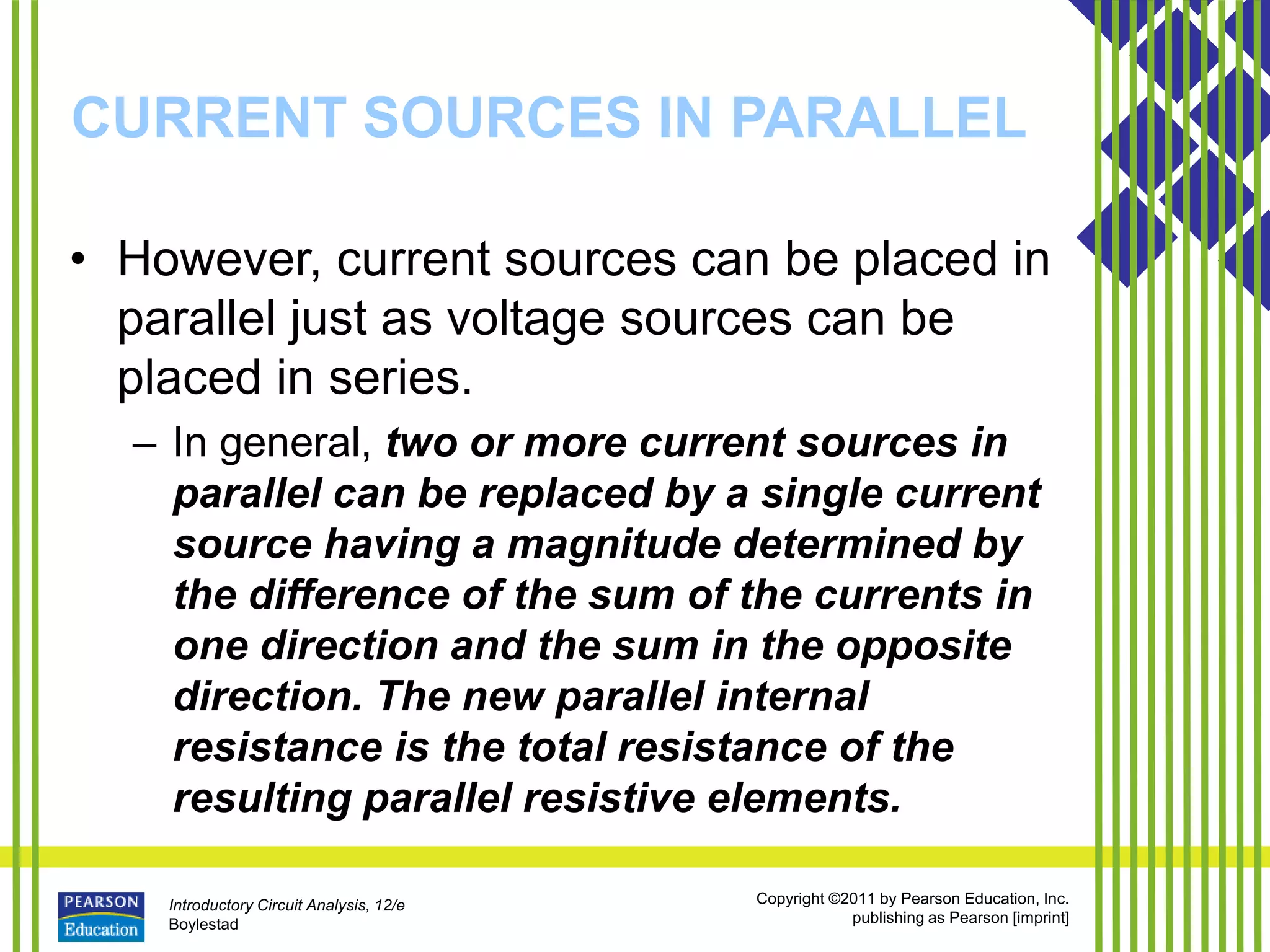 Introductory Circuit Analysis, 12/e
Boylestad
Copyright ©2011 by Pearson Education, Inc.
publishing as Pearson [imprint]
CURRENT SOURCES IN PARALLEL
• However, current sources can be placed in
parallel just as voltage sources can be
placed in series.
– In general, two or more current sources in
parallel can be replaced by a single current
source having a magnitude determined by
the difference of the sum of the currents in
one direction and the sum in the opposite
direction. The new parallel internal
resistance is the total resistance of the
resulting parallel resistive elements.
 