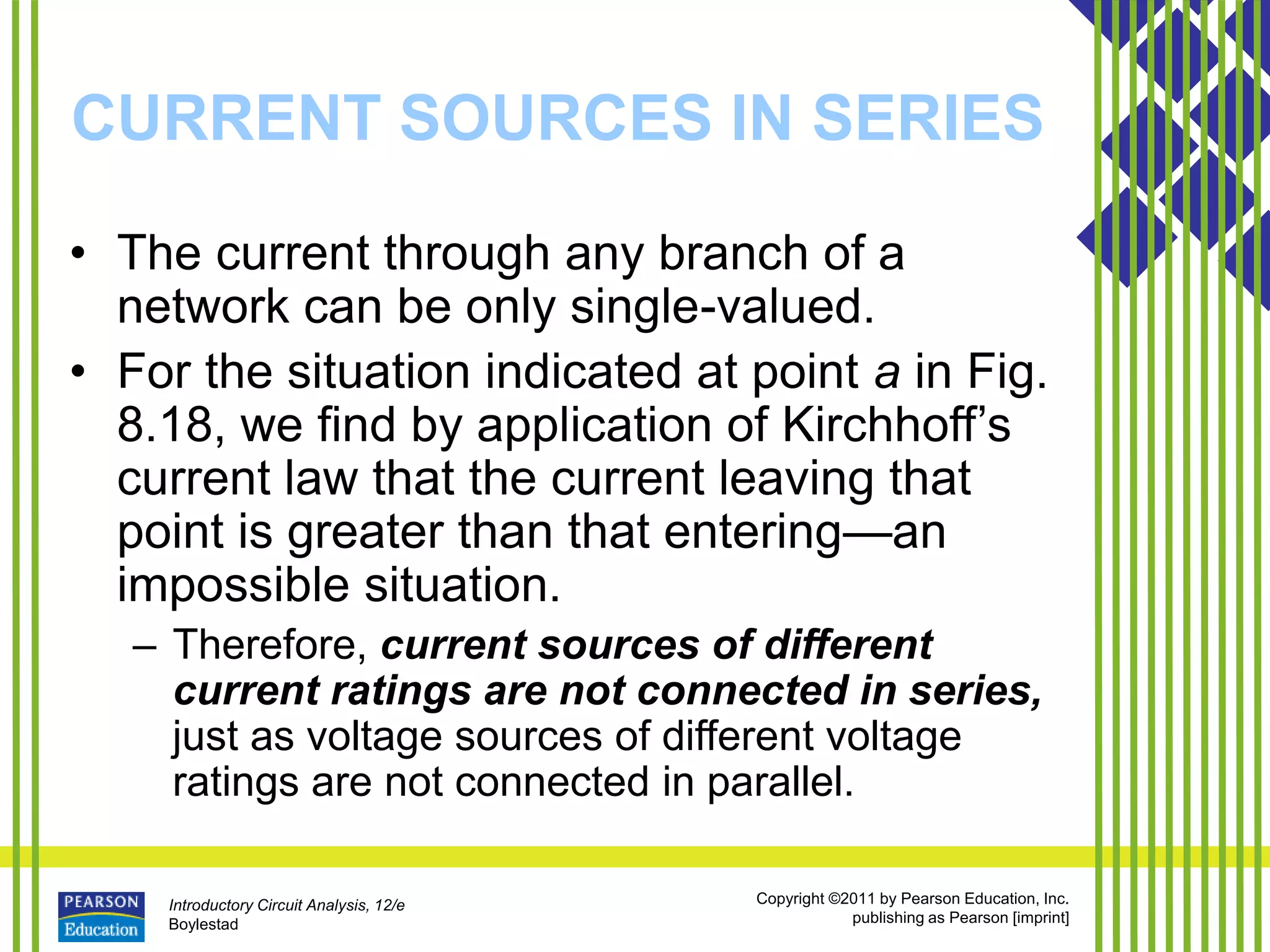 Introductory Circuit Analysis, 12/e
Boylestad
Copyright ©2011 by Pearson Education, Inc.
publishing as Pearson [imprint]
CURRENT SOURCES IN SERIES
• The current through any branch of a
network can be only single-valued.
• For the situation indicated at point a in Fig.
8.18, we find by application of Kirchhoff’s
current law that the current leaving that
point is greater than that entering—an
impossible situation.
– Therefore, current sources of different
current ratings are not connected in series,
just as voltage sources of different voltage
ratings are not connected in parallel.
 