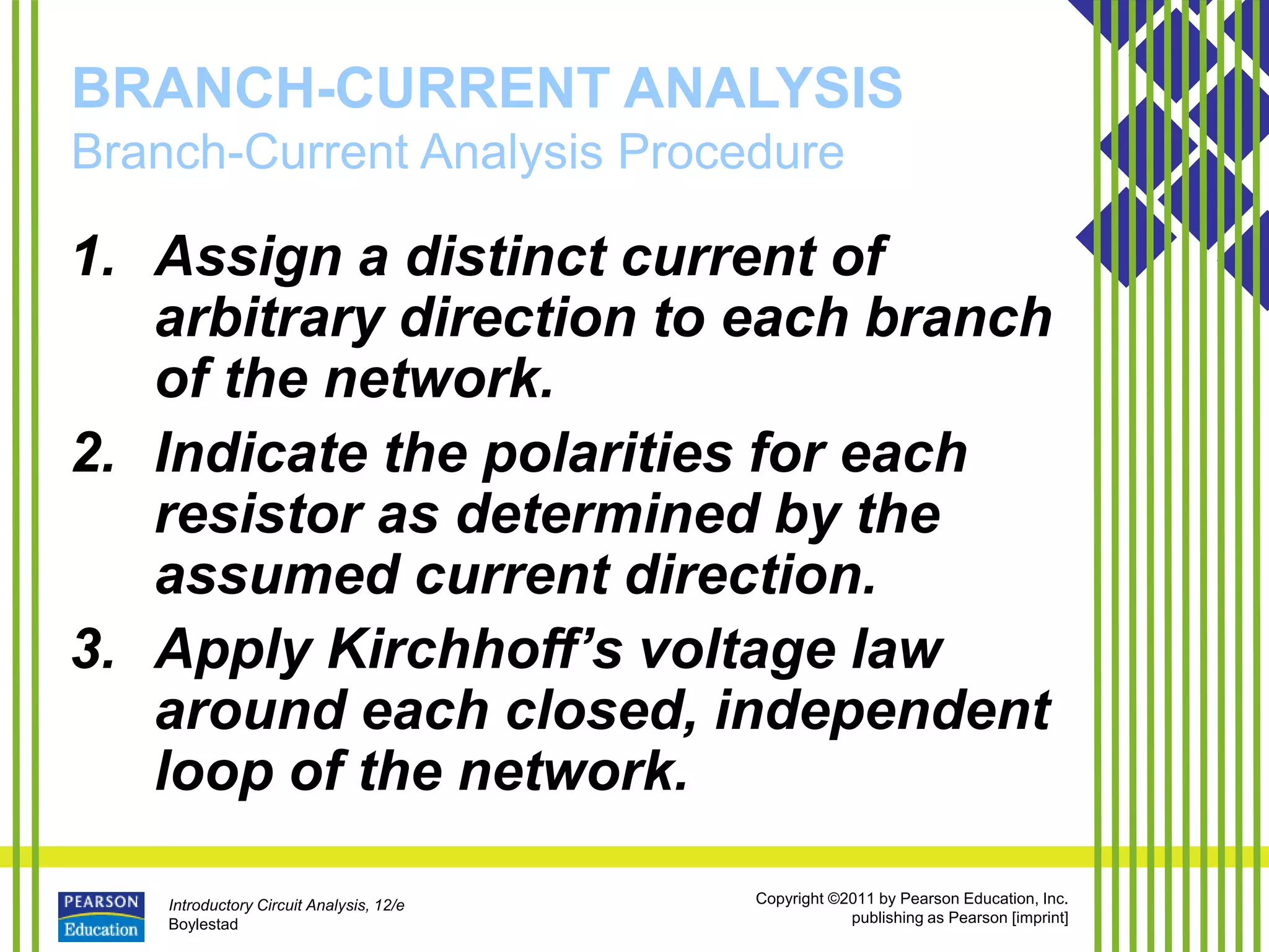 Introductory Circuit Analysis, 12/e
Boylestad
Copyright ©2011 by Pearson Education, Inc.
publishing as Pearson [imprint]
BRANCH-CURRENT ANALYSIS
Branch-Current Analysis Procedure
1. Assign a distinct current of
arbitrary direction to each branch
of the network.
2. Indicate the polarities for each
resistor as determined by the
assumed current direction.
3. Apply Kirchhoff’s voltage law
around each closed, independent
loop of the network.
 