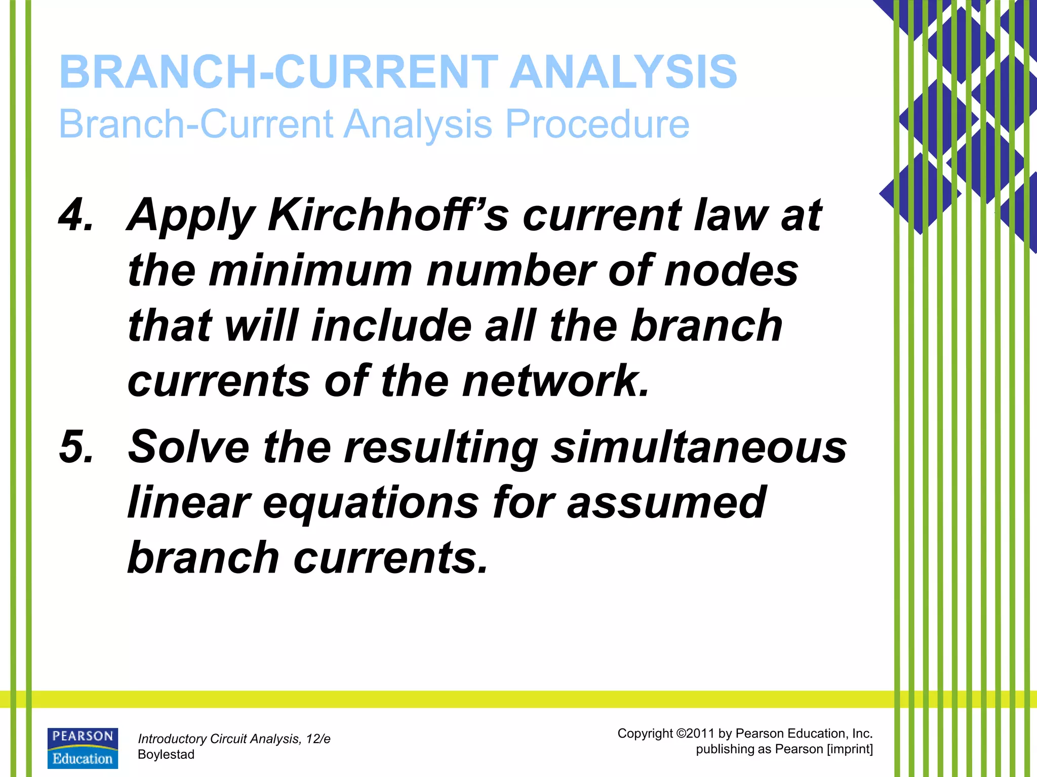 Introductory Circuit Analysis, 12/e
Boylestad
Copyright ©2011 by Pearson Education, Inc.
publishing as Pearson [imprint]
BRANCH-CURRENT ANALYSIS
Branch-Current Analysis Procedure
4. Apply Kirchhoff’s current law at
the minimum number of nodes
that will include all the branch
currents of the network.
5. Solve the resulting simultaneous
linear equations for assumed
branch currents.
 