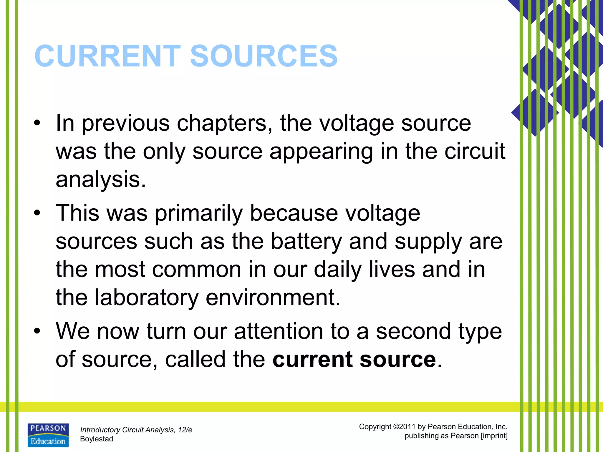 Introductory Circuit Analysis, 12/e
Boylestad
Copyright ©2011 by Pearson Education, Inc.
publishing as Pearson [imprint]
CURRENT SOURCES
• In previous chapters, the voltage source
was the only source appearing in the circuit
analysis.
• This was primarily because voltage
sources such as the battery and supply are
the most common in our daily lives and in
the laboratory environment.
• We now turn our attention to a second type
of source, called the current source.
 