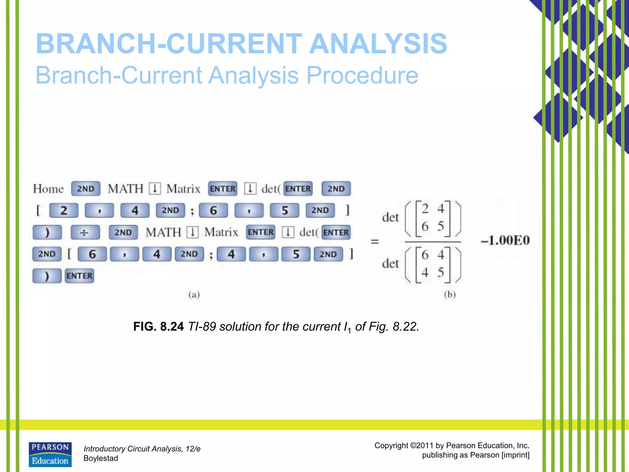 Introductory Circuit Analysis, 12/e
Boylestad
Copyright ©2011 by Pearson Education, Inc.
publishing as Pearson [imprint]
BRANCH-CURRENT ANALYSIS
Branch-Current Analysis Procedure
FIG. 8.24 TI-89 solution for the current I1 of Fig. 8.22.
 