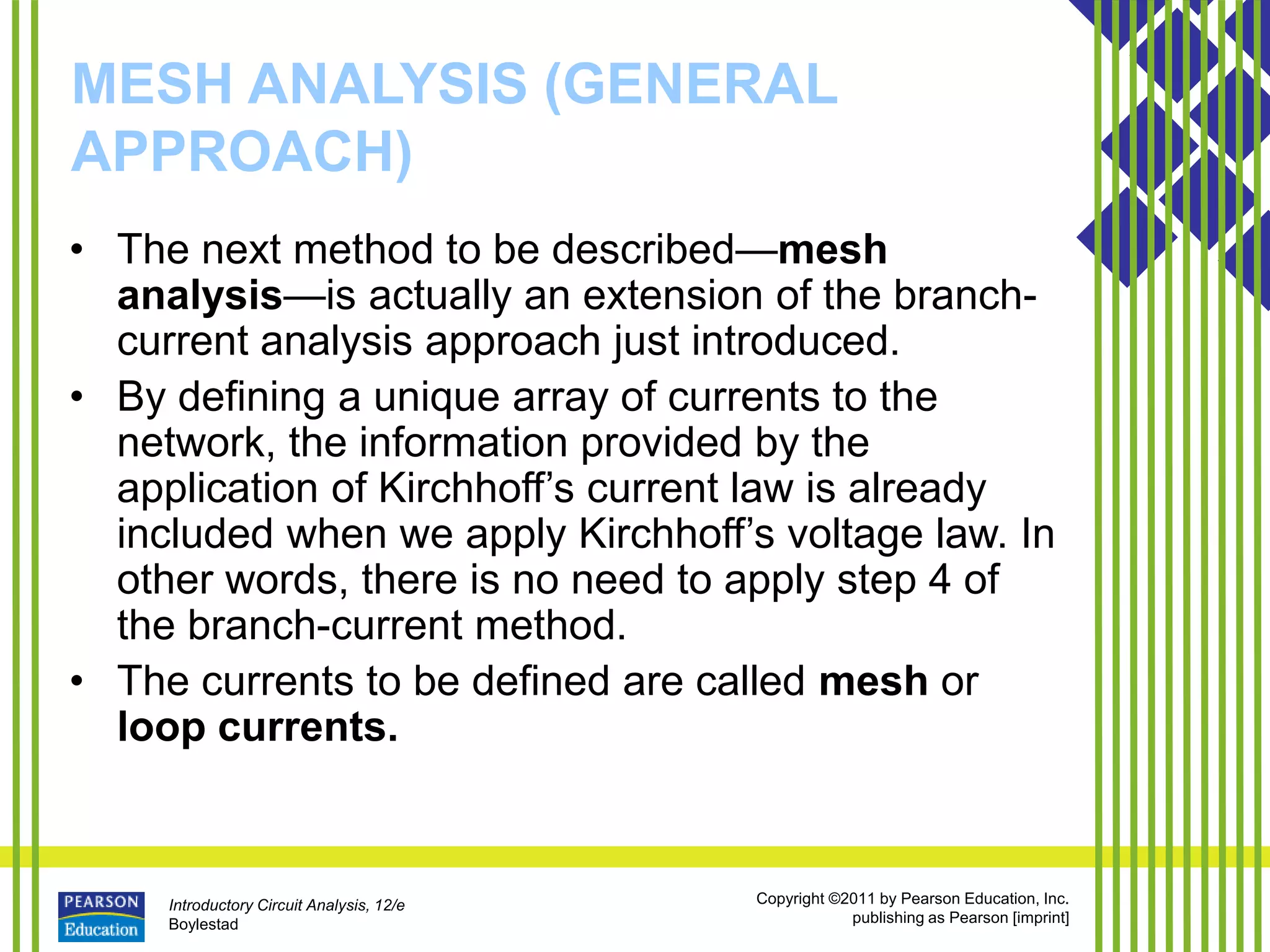 Introductory Circuit Analysis, 12/e
Boylestad
Copyright ©2011 by Pearson Education, Inc.
publishing as Pearson [imprint]
MESH ANALYSIS (GENERAL
APPROACH)
• The next method to be described—mesh
analysis—is actually an extension of the branch-
current analysis approach just introduced.
• By defining a unique array of currents to the
network, the information provided by the
application of Kirchhoff’s current law is already
included when we apply Kirchhoff’s voltage law. In
other words, there is no need to apply step 4 of
the branch-current method.
• The currents to be defined are called mesh or
loop currents.
 