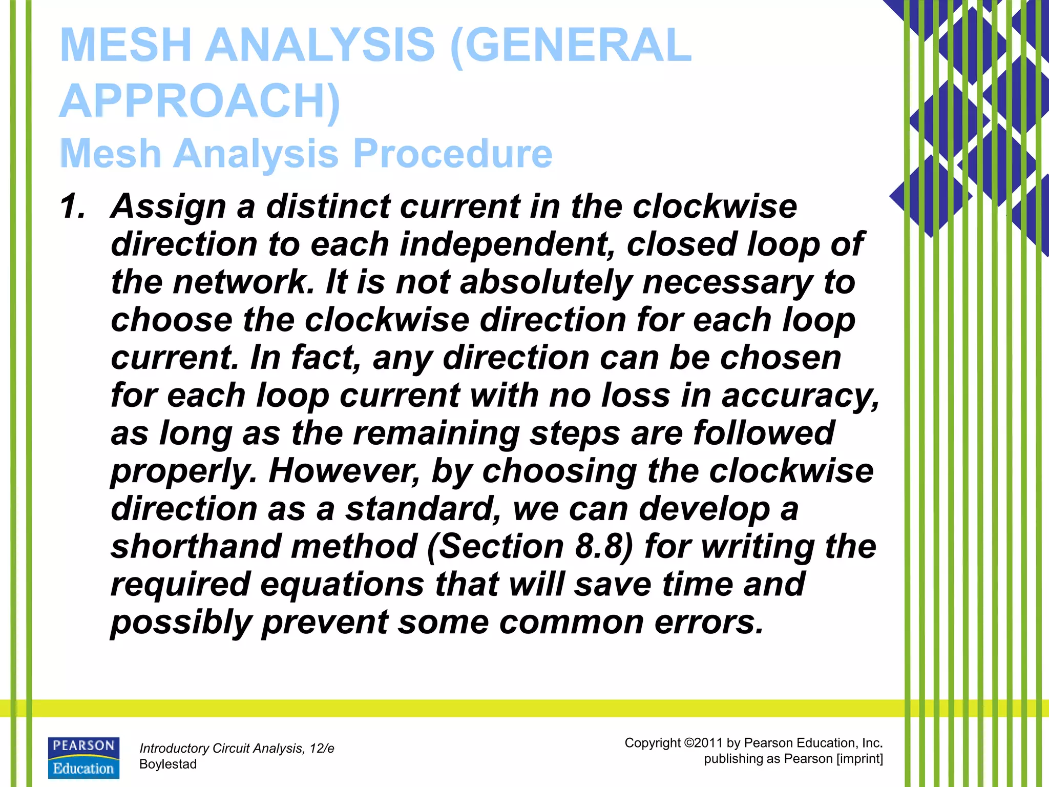Introductory Circuit Analysis, 12/e
Boylestad
Copyright ©2011 by Pearson Education, Inc.
publishing as Pearson [imprint]
MESH ANALYSIS (GENERAL
APPROACH)
Mesh Analysis Procedure
1. Assign a distinct current in the clockwise
direction to each independent, closed loop of
the network. It is not absolutely necessary to
choose the clockwise direction for each loop
current. In fact, any direction can be chosen
for each loop current with no loss in accuracy,
as long as the remaining steps are followed
properly. However, by choosing the clockwise
direction as a standard, we can develop a
shorthand method (Section 8.8) for writing the
required equations that will save time and
possibly prevent some common errors.
 