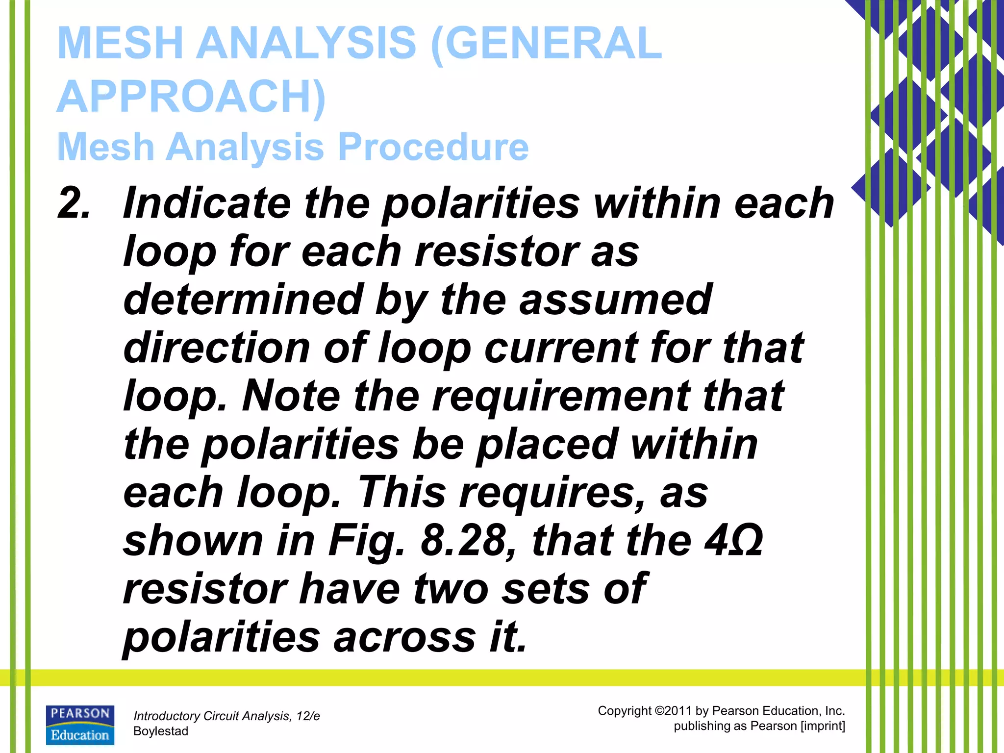 Introductory Circuit Analysis, 12/e
Boylestad
Copyright ©2011 by Pearson Education, Inc.
publishing as Pearson [imprint]
MESH ANALYSIS (GENERAL
APPROACH)
Mesh Analysis Procedure
2. Indicate the polarities within each
loop for each resistor as
determined by the assumed
direction of loop current for that
loop. Note the requirement that
the polarities be placed within
each loop. This requires, as
shown in Fig. 8.28, that the 4Ω
resistor have two sets of
polarities across it.
 
