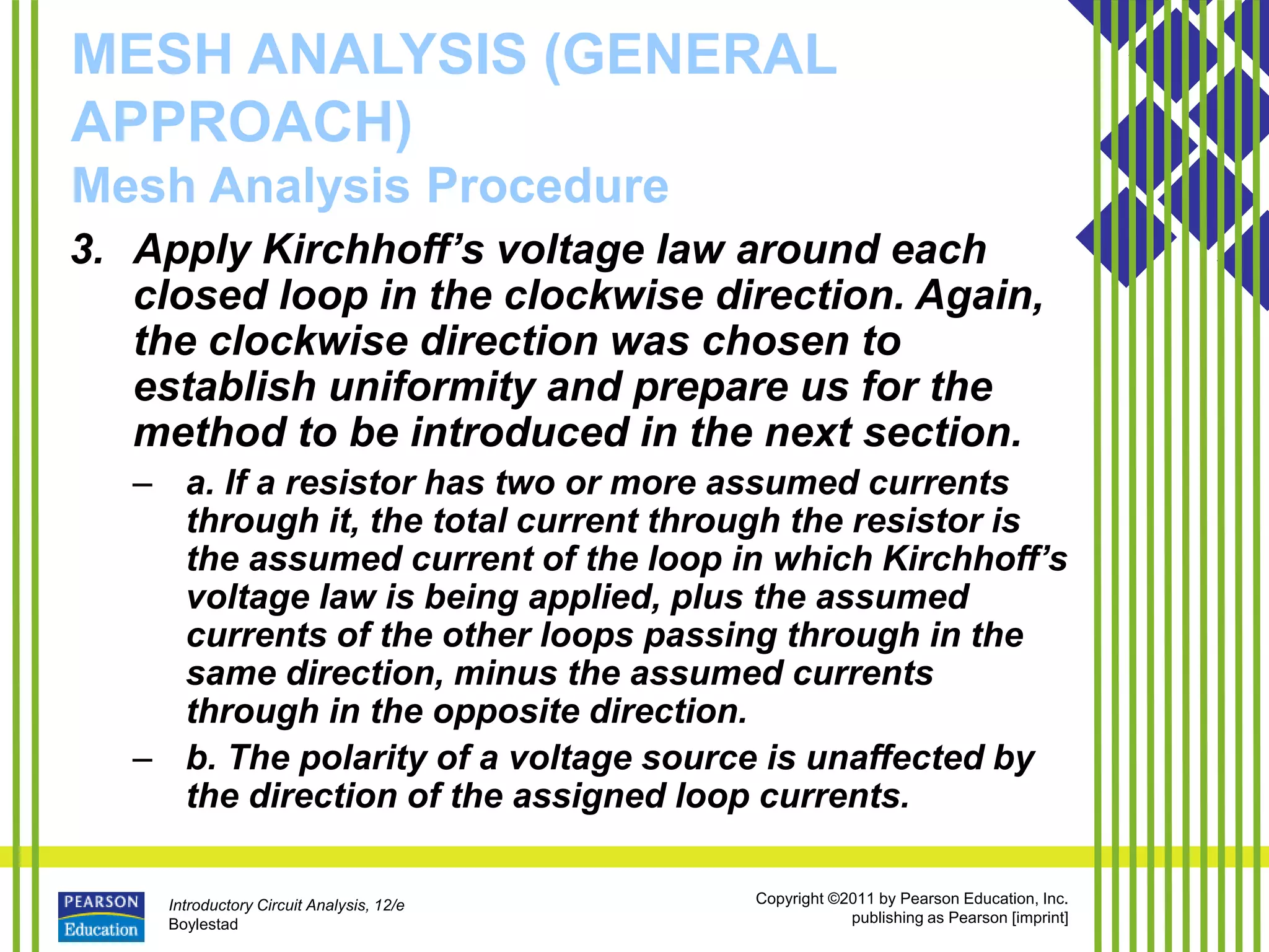 Introductory Circuit Analysis, 12/e
Boylestad
Copyright ©2011 by Pearson Education, Inc.
publishing as Pearson [imprint]
MESH ANALYSIS (GENERAL
APPROACH)
Mesh Analysis Procedure
3. Apply Kirchhoff’s voltage law around each
closed loop in the clockwise direction. Again,
the clockwise direction was chosen to
establish uniformity and prepare us for the
method to be introduced in the next section.
– a. If a resistor has two or more assumed currents
through it, the total current through the resistor is
the assumed current of the loop in which Kirchhoff’s
voltage law is being applied, plus the assumed
currents of the other loops passing through in the
same direction, minus the assumed currents
through in the opposite direction.
– b. The polarity of a voltage source is unaffected by
the direction of the assigned loop currents.
 
